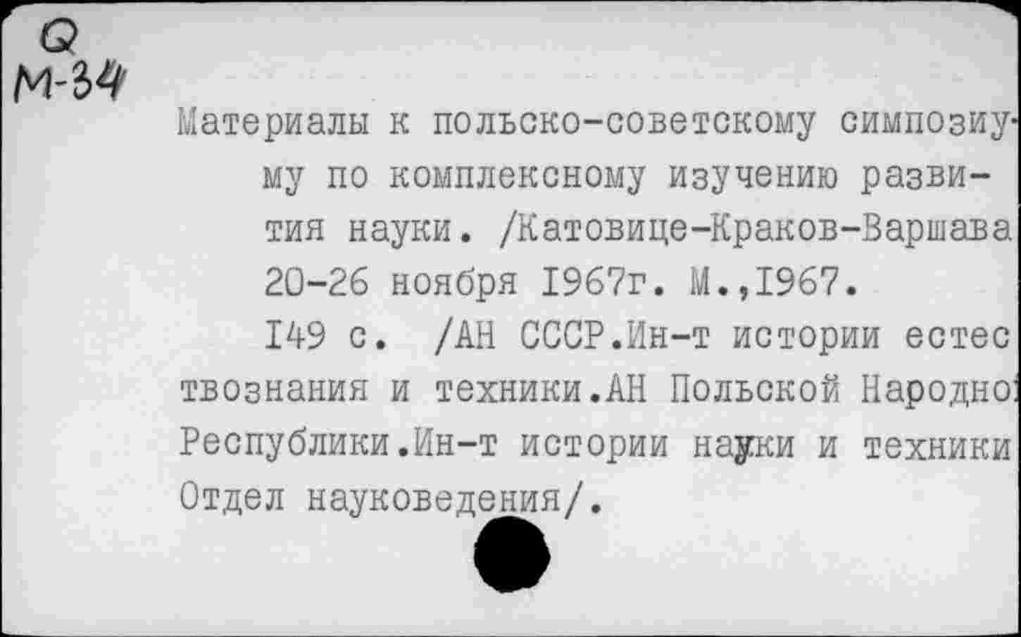 ﻿о М-34
Материалы к польско-советскому симпозиуму по комплексному изучению развития науки. /Катовице-Краков-Варшава 20-26 ноября 1967г. М.,1967.
149 с. /АН СССР.Ин-т истории естес твознания и техники.АН Польской Народно Республики.Ин-т истории науки и техники Отдел науковедения/.